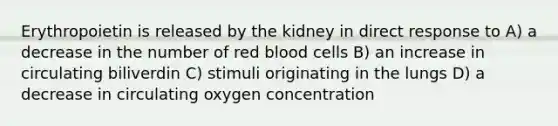 Erythropoietin is released by the kidney in direct response to A) a decrease in the number of red blood cells B) an increase in circulating biliverdin C) stimuli originating in the lungs D) a decrease in circulating oxygen concentration