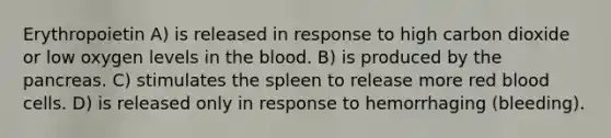 Erythropoietin A) is released in response to high carbon dioxide or low oxygen levels in the blood. B) is produced by the pancreas. C) stimulates the spleen to release more red blood cells. D) is released only in response to hemorrhaging (bleeding).