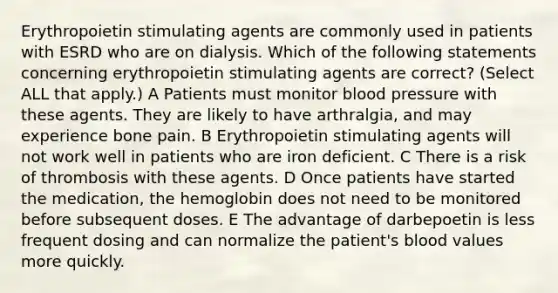 Erythropoietin stimulating agents are commonly used in patients with ESRD who are on dialysis. Which of the following statements concerning erythropoietin stimulating agents are correct? (Select ALL that apply.) A Patients must monitor blood pressure with these agents. They are likely to have arthralgia, and may experience bone pain. B Erythropoietin stimulating agents will not work well in patients who are iron deficient. C There is a risk of thrombosis with these agents. D Once patients have started the medication, the hemoglobin does not need to be monitored before subsequent doses. E The advantage of darbepoetin is less frequent dosing and can normalize the patient's blood values more quickly.