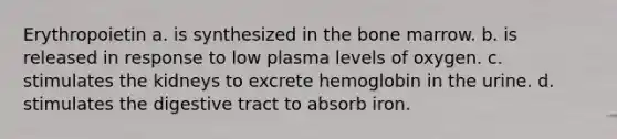 Erythropoietin a. is synthesized in the bone marrow. b. is released in response to low plasma levels of oxygen. c. stimulates the kidneys to excrete hemoglobin in the urine. d. stimulates the digestive tract to absorb iron.