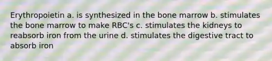 Erythropoietin a. is synthesized in the bone marrow b. stimulates the bone marrow to make RBC's c. stimulates the kidneys to reabsorb iron from the urine d. stimulates the digestive tract to absorb iron