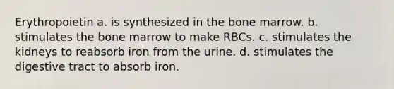 Erythropoietin a. is synthesized in the bone marrow. b. stimulates the bone marrow to make RBCs. c. stimulates the kidneys to reabsorb iron from the urine. d. stimulates the digestive tract to absorb iron.