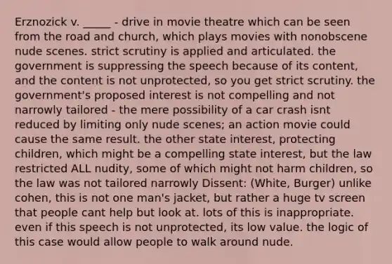 Erznozick v. _____ - drive in movie theatre which can be seen from the road and church, which plays movies with nonobscene nude scenes. strict scrutiny is applied and articulated. the government is suppressing the speech because of its content, and the content is not unprotected, so you get strict scrutiny. the government's proposed interest is not compelling and not narrowly tailored - the mere possibility of a car crash isnt reduced by limiting only nude scenes; an action movie could cause the same result. the other state interest, protecting children, which might be a compelling state interest, but the law restricted ALL nudity, some of which might not harm children, so the law was not tailored narrowly Dissent: (White, Burger) unlike cohen, this is not one man's jacket, but rather a huge tv screen that people cant help but look at. lots of this is inappropriate. even if this speech is not unprotected, its low value. the logic of this case would allow people to walk around nude.