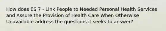 How does ES 7 - Link People to Needed Personal Health Services and Assure the Provision of Health Care When Otherwise Unavailable address the questions it seeks to answer?