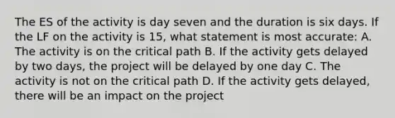 The ES of the activity is day seven and the duration is six days. If the LF on the activity is 15, what statement is most accurate: A. The activity is on the critical path B. If the activity gets delayed by two days, the project will be delayed by one day C. The activity is not on the critical path D. If the activity gets delayed, there will be an impact on the project