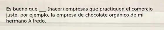 Es bueno que ___ (hacer) empresas que practiquen el comercio justo, por ejemplo, la empresa de chocolate orgánico de mi hermano Alfredo.