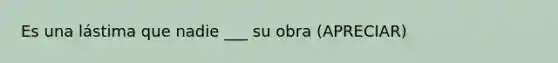 Es una lástima que nadie ___ su obra (APRECIAR)