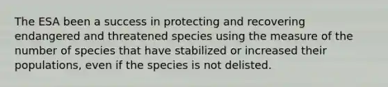 The ESA been a success in protecting and recovering endangered and threatened species using the measure of the number of species that have stabilized or increased their populations, even if the species is not delisted.