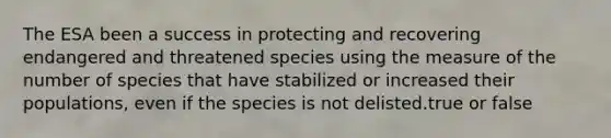 The ESA been a success in protecting and recovering endangered and threatened species using the measure of the number of species that have stabilized or increased their populations, even if the species is not delisted.true or false