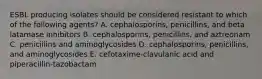 ESBL producing isolates should be considered resistant to which of the following agents? A. cephalosporins, penicillins, and beta latamase inhibitors B. cephalosporins, penicillins, and aztreonam C. penicillins and aminoglycosides D. cephalosporins, penicillins, and aminoglycosides E. cefotaxime-clavulanic acid and piperacillin-tazobactam