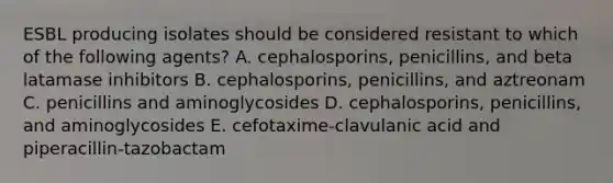 ESBL producing isolates should be considered resistant to which of the following agents? A. cephalosporins, penicillins, and beta latamase inhibitors B. cephalosporins, penicillins, and aztreonam C. penicillins and aminoglycosides D. cephalosporins, penicillins, and aminoglycosides E. cefotaxime-clavulanic acid and piperacillin-tazobactam