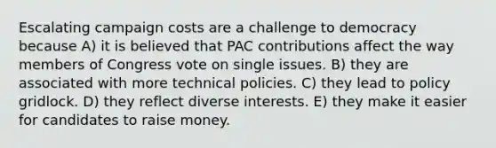 Escalating campaign costs are a challenge to democracy because A) it is believed that PAC contributions affect the way members of Congress vote on single issues. B) they are associated with more technical policies. C) they lead to policy gridlock. D) they reflect diverse interests. E) they make it easier for candidates to raise money.