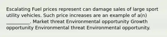 Escalating Fuel prices represent can damage sales of large sport utility vehicles. Such price increases are an example of a(n) __________. Market threat Environmental opportunity Growth opportunity Environmental threat Environmental opportunity.