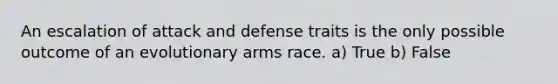 An escalation of attack and defense traits is the only possible outcome of an evolutionary arms race. a) True b) False