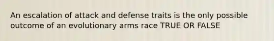 An escalation of attack and defense traits is the only possible outcome of an evolutionary arms race TRUE OR FALSE