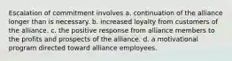 Escalation of commitment involves a. continuation of the alliance longer than is necessary. b. increased loyalty from customers of the alliance. c. the positive response from alliance members to the profits and prospects of the alliance. d. a motivational program directed toward alliance employees.