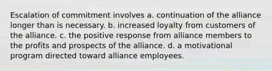 Escalation of commitment involves a. continuation of the alliance longer than is necessary. b. increased loyalty from customers of the alliance. c. the positive response from alliance members to the profits and prospects of the alliance. d. a motivational program directed toward alliance employees.