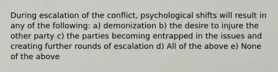 During escalation of the conflict, psychological shifts will result in any of the following: a) demonization b) the desire to injure the other party c) the parties becoming entrapped in the issues and creating further rounds of escalation d) All of the above e) None of the above