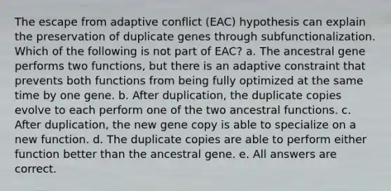 The escape from adaptive conflict (EAC) hypothesis can explain the preservation of duplicate genes through subfunctionalization. Which of the following is not part of EAC? a. The ancestral gene performs two functions, but there is an adaptive constraint that prevents both functions from being fully optimized at the same time by one gene. b. After duplication, the duplicate copies evolve to each perform one of the two ancestral functions. c. After duplication, the new gene copy is able to specialize on a new function. d. The duplicate copies are able to perform either function better than the ancestral gene. e. All answers are correct.