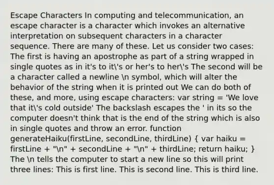 Escape Characters In computing and telecommunication, an escape character is a character which invokes an alternative interpretation on subsequent characters in a character sequence. There are many of these. Let us consider two cases: The first is having an apostrophe as part of a string wrapped in single quotes as in it's to it's or her's to her's The second will be a character called a newline n symbol, which will alter the behavior of the string when it is printed out We can do both of these, and more, using escape characters: var string = 'We love that it's cold outside' The backslash escapes the ' in its so the computer doesn't think that is the end of the string which is also in single quotes and throw an error. function generateHaiku(firstLine, secondLine, thirdLine) ( var haiku = firstLine + "n" + secondLine + "n" + thirdLine; return haiku; ) The n tells the computer to start a new line so this will print three lines: This is first line. This is second line. This is third line.