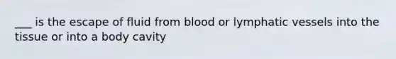 ___ is the escape of fluid from blood or lymphatic vessels into the tissue or into a body cavity