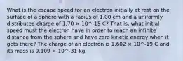 What is the escape speed for an electron initially at rest on the surface of a sphere with a radius of 1.00 cm and a uniformly distributed charge of 1.70 × 10^-15 C? That is, what initial speed must the electron have in order to reach an infinite distance from the sphere and have zero kinetic energy when it gets there? The charge of an electron is 1.602 × 10^-19 C and its mass is 9.109 × 10^-31 kg.