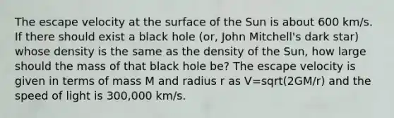 The escape velocity at the surface of the Sun is about 600 km/s. If there should exist a black hole (or, John Mitchell's dark star) whose density is the same as the density of the Sun, how large should the mass of that black hole be? The escape velocity is given in terms of mass M and radius r as V=sqrt(2GM/r) and the speed of light is 300,000 km/s.