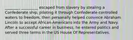 ________ _________ escaped from slavery by stealing a Confederate ship, piloting it through Confederate-controlled waters to freedom, then personally helped convince Abraham Lincoln to accept African-Americans into the Army and Navy. After a successful career in business, he entered politics and served three terms in the US House Of Representatives.