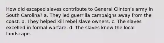 How did escaped slaves contribute to General Clinton's army in South Carolina? a. They led guerrilla campaigns away from the coast. b. They helped kill rebel slave owners. c. The slaves excelled in formal warfare. d. The slaves knew the local landscape.