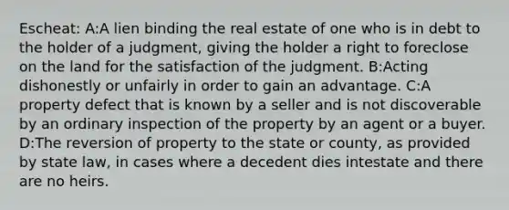 Escheat: A:A lien binding the real estate of one who is in debt to the holder of a judgment, giving the holder a right to foreclose on the land for the satisfaction of the judgment. B:Acting dishonestly or unfairly in order to gain an advantage. C:A property defect that is known by a seller and is not discoverable by an ordinary inspection of the property by an agent or a buyer. D:The reversion of property to the state or county, as provided by state law, in cases where a decedent dies intestate and there are no heirs.