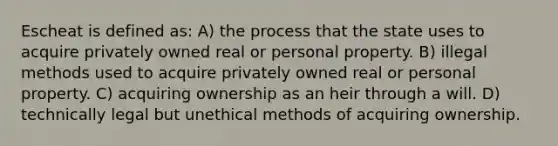 Escheat is defined as: A) the process that the state uses to acquire privately owned real or personal property. B) illegal methods used to acquire privately owned real or personal property. C) acquiring ownership as an heir through a will. D) technically legal but unethical methods of acquiring ownership.