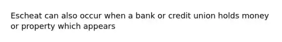 Escheat can also occur when a bank or credit union holds money or property which appears