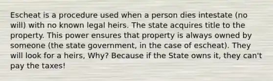 Escheat is a procedure used when a person dies intestate (no will) with no known legal heirs. The state acquires title to the property. This power ensures that property is always owned by someone (the state government, in the case of escheat). They will look for a heirs, Why? Because if the State owns it, they can't pay the taxes!