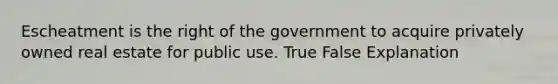 Escheatment is the right of the government to acquire privately owned real estate for public use. True False Explanation