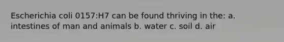 Escherichia coli 0157:H7 can be found thriving in the: a. intestines of man and animals b. water c. soil d. air