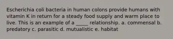 Escherichia coli bacteria in human colons provide humans with vitamin K in return for a steady food supply and warm place to live. This is an example of a _____ relationship. a. commensal b. predatory c. parasitic d. mutualistic e. habitat