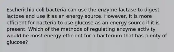 Escherichia coli bacteria can use the enzyme lactase to digest lactose and use it as an energy source. However, it is more efficient for bacteria to use glucose as an energy source if it is present. Which of the methods of regulating enzyme activity would be most energy efficient for a bacterium that has plenty of glucose?