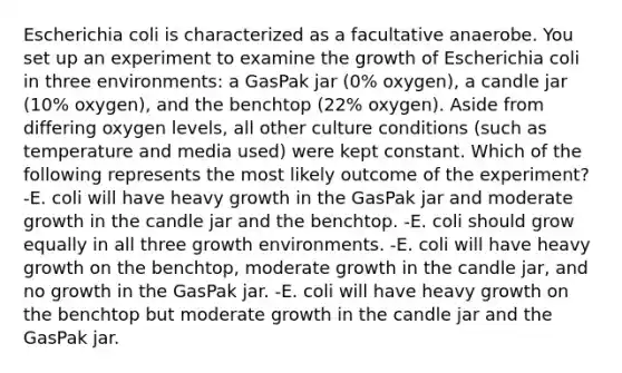 Escherichia coli is characterized as a facultative anaerobe. You set up an experiment to examine the growth of Escherichia coli in three environments: a GasPak jar (0% oxygen), a candle jar (10% oxygen), and the benchtop (22% oxygen). Aside from differing oxygen levels, all other culture conditions (such as temperature and media used) were kept constant. Which of the following represents the most likely outcome of the experiment? -E. coli will have heavy growth in the GasPak jar and moderate growth in the candle jar and the benchtop. -E. coli should grow equally in all three growth environments. -E. coli will have heavy growth on the benchtop, moderate growth in the candle jar, and no growth in the GasPak jar. -E. coli will have heavy growth on the benchtop but moderate growth in the candle jar and the GasPak jar.