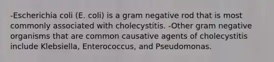 -Escherichia coli (E. coli) is a gram negative rod that is most commonly associated with cholecystitis. -Other gram negative organisms that are common causative agents of cholecystitis include Klebsiella, Enterococcus, and Pseudomonas.