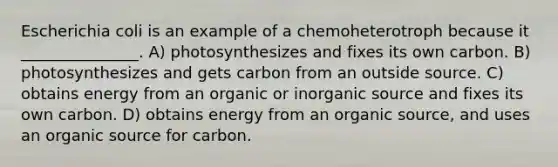 Escherichia coli is an example of a chemoheterotroph because it _______________. A) photosynthesizes and fixes its own carbon. B) photosynthesizes and gets carbon from an outside source. C) obtains energy from an organic or inorganic source and fixes its own carbon. D) obtains energy from an organic source, and uses an organic source for carbon.