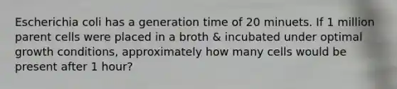 Escherichia coli has a generation time of 20 minuets. If 1 million parent cells were placed in a broth & incubated under optimal growth conditions, approximately how many cells would be present after 1 hour?