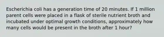 Escherichia coli has a generation time of 20 minutes. If 1 million parent cells were placed in a flask of sterile nutrient broth and incubated under optimal growth conditions, approximately how many cells would be present in the broth after 1 hour?