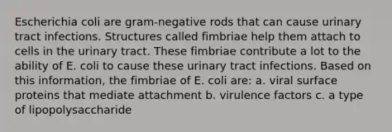 Escherichia coli are gram-negative rods that can cause urinary tract infections. Structures called fimbriae help them attach to cells in the urinary tract. These fimbriae contribute a lot to the ability of E. coli to cause these urinary tract infections. Based on this information, the fimbriae of E. coli are: a. viral surface proteins that mediate attachment b. virulence factors c. a type of lipopolysaccharide