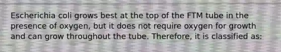 Escherichia coli grows best at the top of the FTM tube in the presence of oxygen, but it does not require oxygen for growth and can grow throughout the tube. Therefore, it is classified as: