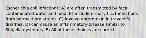 Escherichia coli infections: A) are often transmitted by fecal contaminated water and food. B) include urinary tract infections from normal flora strains. C) involve enterotoxin in traveler's diarrhea. D) can cause an inflammatory disease similar to Shigella dysentery. E) All of these choices are correct.