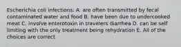 Escherichia coli infections: A. are often transmitted by fecal contaminated water and food B. have been due to undercooked meat C. involve enterotoxin in travelers diarrhea D. can be self limiting with the only treatment being rehydration E. All of the choices are correct