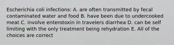 Escherichia coli infections: A. are often transmitted by fecal contaminated water and food B. have been due to undercooked meat C. involve enterotoxin in travelers diarrhea D. can be self limiting with the only treatment being rehydration E. All of the choices are correct