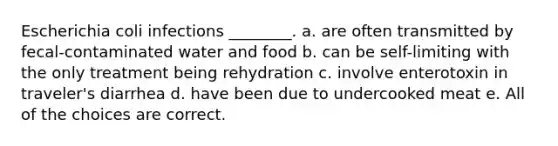 Escherichia coli infections ________. a. are often transmitted by fecal-contaminated water and food b. can be self-limiting with the only treatment being rehydration c. involve enterotoxin in traveler's diarrhea d. have been due to undercooked meat e. All of the choices are correct.