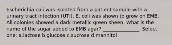 Escherichia coli was isolated from a patient sample with a urinary tract infection (UTI). E. coli was shown to grow on EMB. All colonies showed a dark metallic green sheen. What is the name of the sugar added to EMB agar? _______________. Select one: a.lactose b.glucose c.sucrose d.mannitol