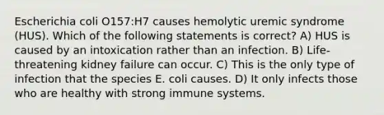 Escherichia coli O157:H7 causes hemolytic uremic syndrome (HUS). Which of the following statements is correct? A) HUS is caused by an intoxication rather than an infection. B) Life-threatening kidney failure can occur. C) This is the only type of infection that the species E. coli causes. D) It only infects those who are healthy with strong immune systems.